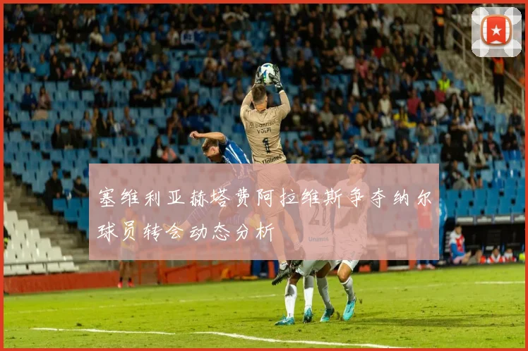塞维利亚赫塔费阿拉维斯争夺纳尔球员转会动态分析