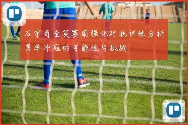 石宇奇全英赛前强化对抗训练分析男单冲冠的可能性与挑战