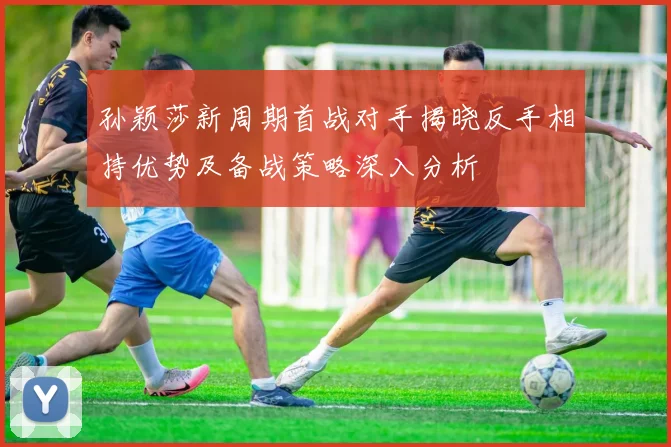 孙颖莎新周期首战对手揭晓反手相持优势及备战策略深入分析