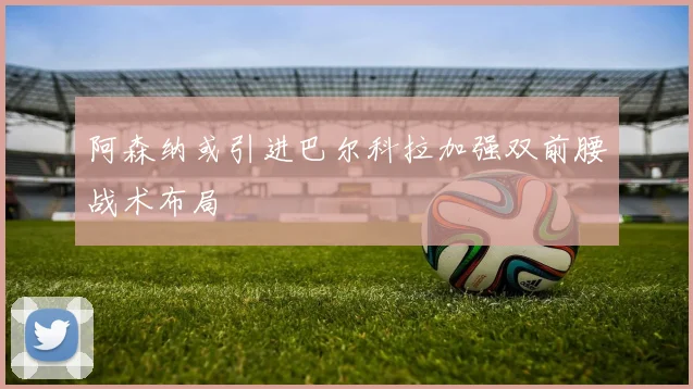 阿森纳或引进巴尔科拉加强双前腰战术布局