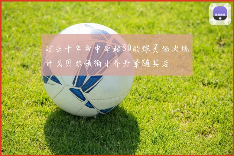 过去十年命中率超80的球员场次统计戈贝尔领衔小乔丹紧随其后