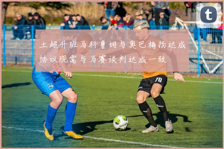 土超升班马科鲁姆与奥巴梅扬达成协议现需与马赛谈判达成一致
