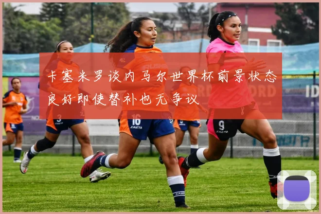 卡塞米罗谈内马尔世界杯前景状态良好即使替补也无争议