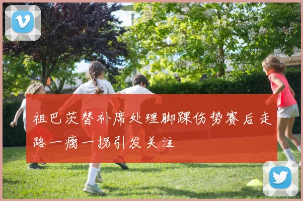 祖巴茨替补席处理脚踝伤势赛后走路一瘸一拐引发关注