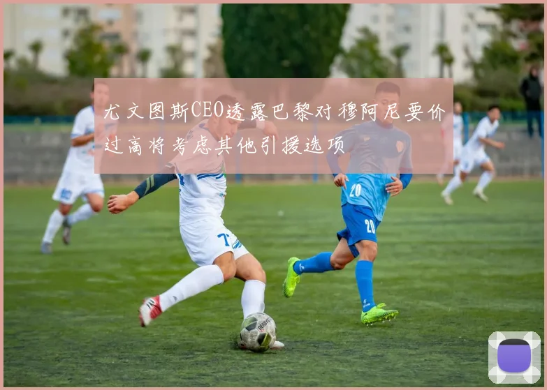 尤文图斯CEO透露巴黎对穆阿尼要价过高将考虑其他引援选项