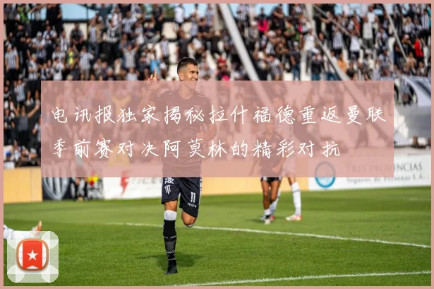 电讯报独家揭秘拉什福德重返曼联季前赛对决阿莫林的精彩对抗