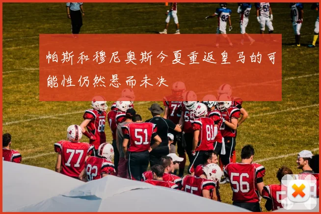 帕斯和穆尼奥斯今夏重返皇马的可能性仍然悬而未决