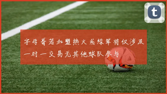 字母哥若加盟热火或绿军将仅涉及一对一交易无其他球队参与