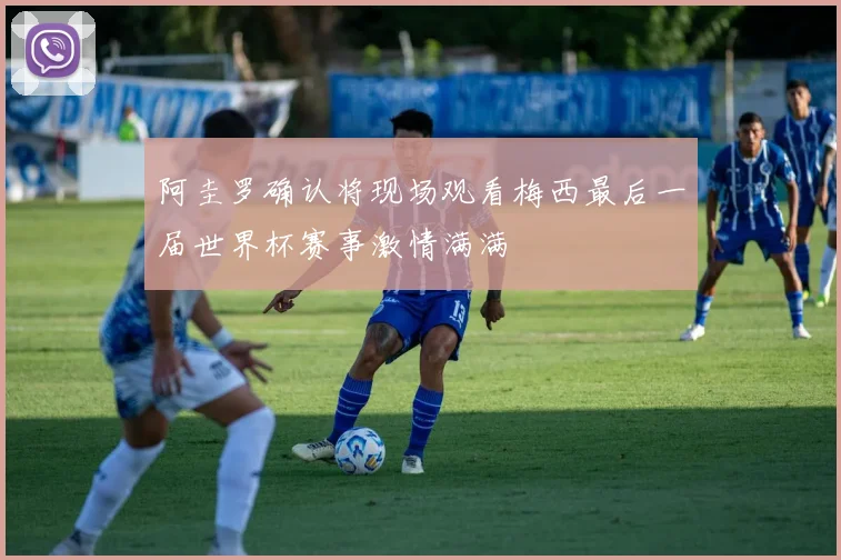阿圭罗确认将现场观看梅西最后一届世界杯赛事激情满满
