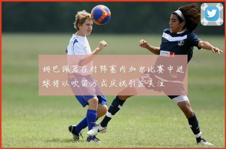 姆巴佩若在对阵塞内加尔比赛中进球将以吹笛方式庆祝引发关注