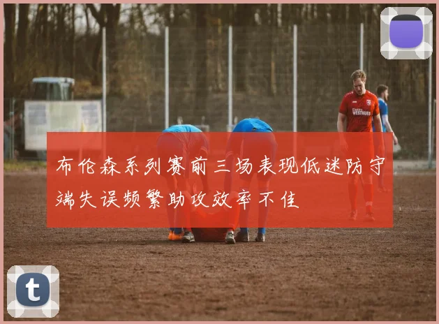 布伦森系列赛前三场表现低迷防守端失误频繁助攻效率不佳