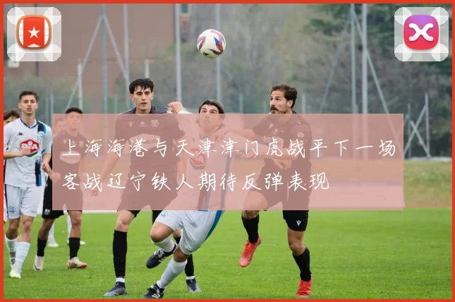 上海海港与天津津门虎战平下一场客战辽宁铁人期待反弹表现