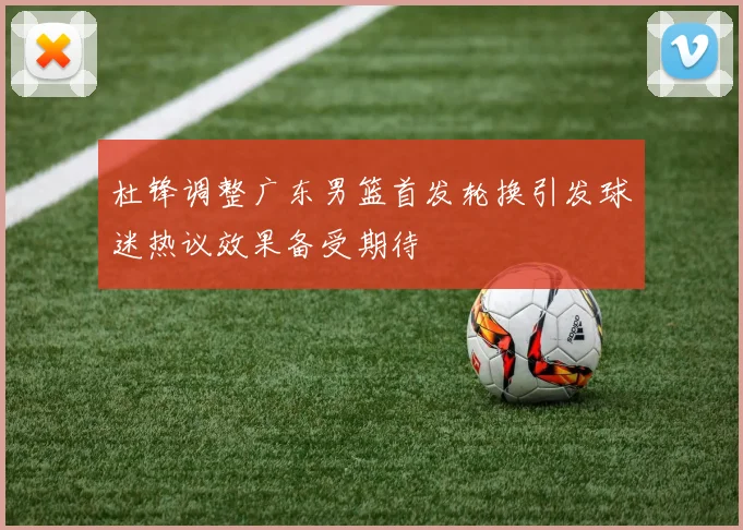 杜锋调整广东男篮首发轮换引发球迷热议效果备受期待