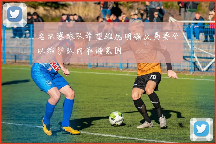 名记曝球队希望雄鹿明确交易要价以维护队内和谐氛围