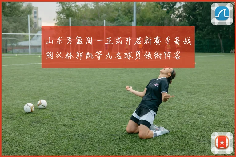 山东男篮周一正式开启新赛季备战陶汉林郭凯等九名球员领衔阵容