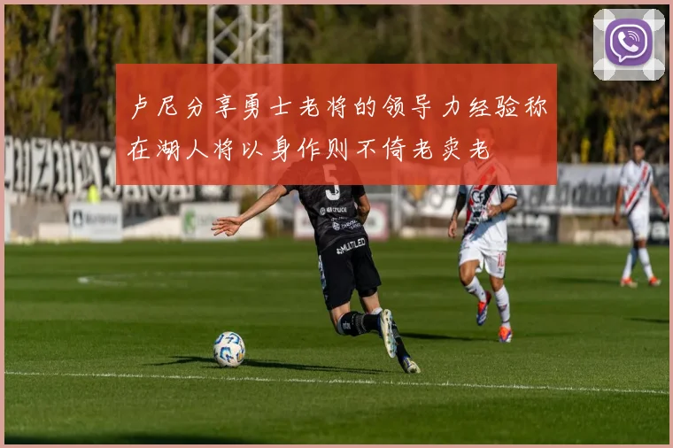 卢尼分享勇士老将的领导力经验称在湖人将以身作则不倚老卖老