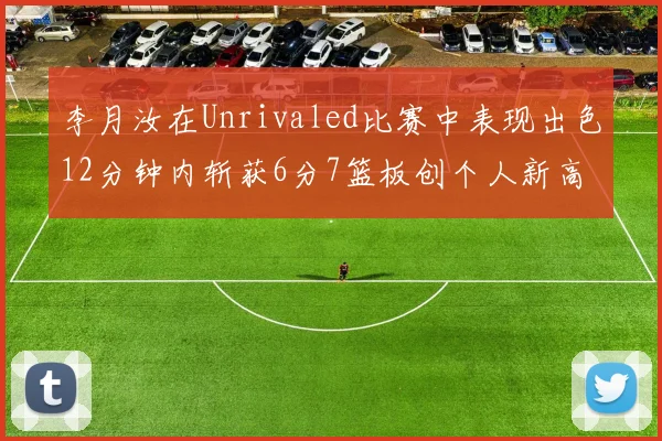 李月汝在Unrivaled比赛中表现出色12分钟内斩获6分7篮板创个人新高