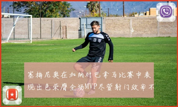 塞梅尼奥在加纳对巴拿马比赛中表现出色荣膺全场MVP尽管射门效率不佳