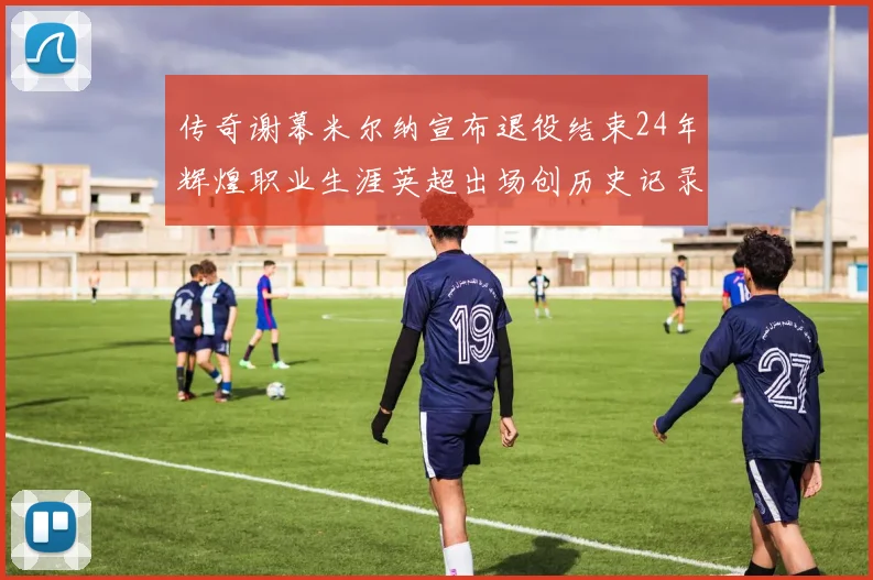传奇谢幕米尔纳宣布退役结束24年辉煌职业生涯英超出场创历史记录