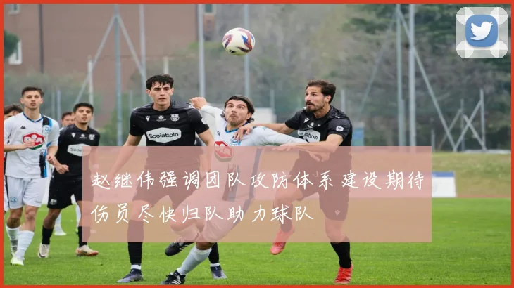赵继伟强调团队攻防体系建设期待伤员尽快归队助力球队