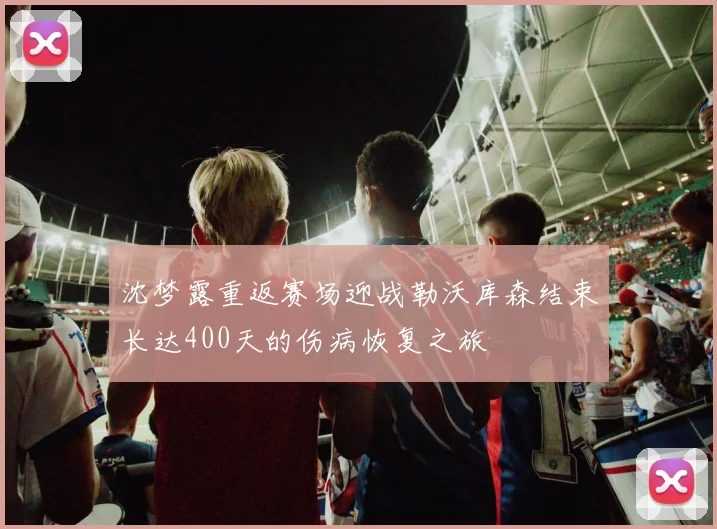 沈梦露重返赛场迎战勒沃库森结束长达400天的伤病恢复之旅