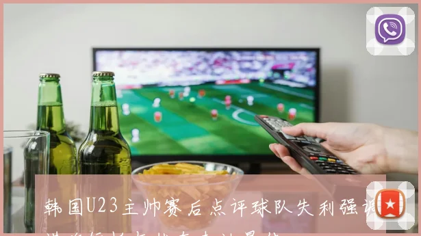韩国U23主帅赛后点评球队失利强调进攻短板与状态未达最佳